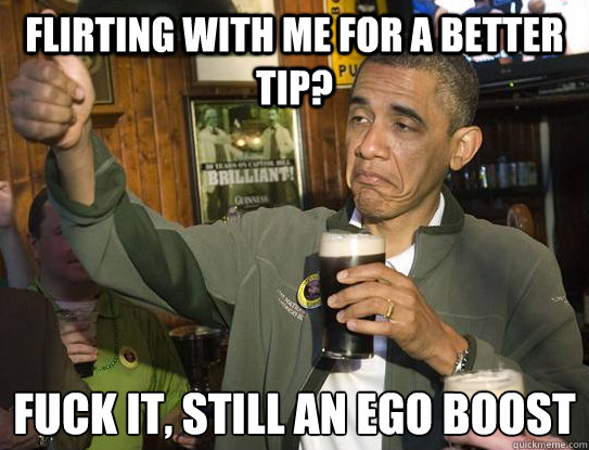 flirting with me for a better tip? Fuck it, still an ego boost
  Upvoting Obama