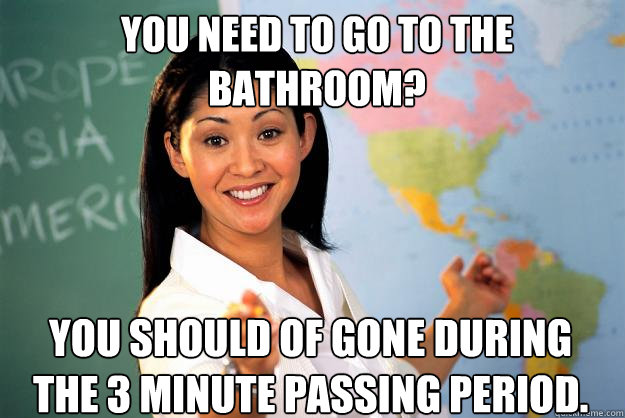 You need to go to the bathroom? You should of gone during the 3 minute passing period.  Unhelpful High School Teacher