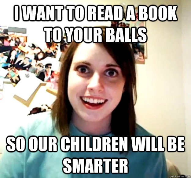 I want to read a book to your balls so our children will be smarter - I want to read a book to your balls so our children will be smarter  Overly Attached Girlfriend