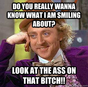 do you really wanna know what i am smiling about? look at the ass on that bitch!!  Condescending Wonka