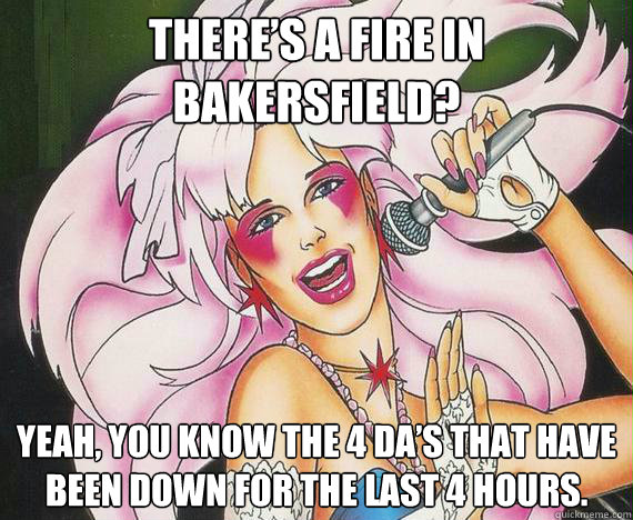 There’s a fire in Bakersfield? Yeah, you know the 4 DA’s that have been down for the last 4 hours.   Situational Awareness Jem