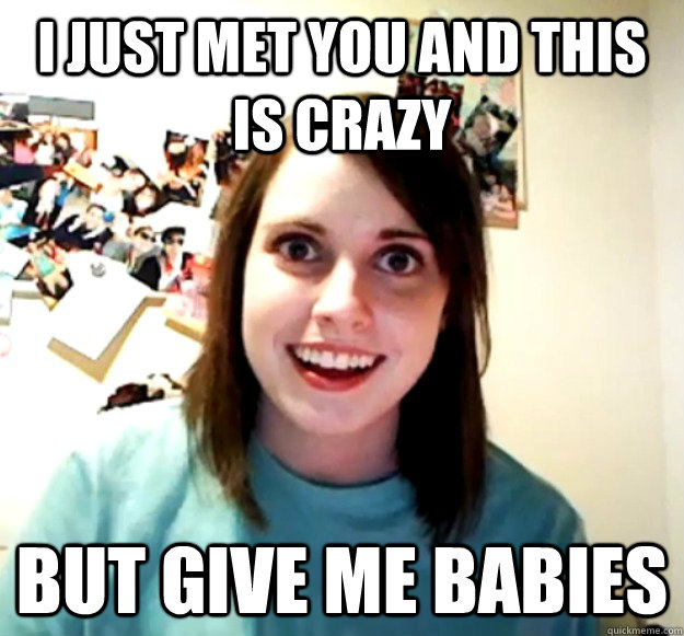 I just met you and this is crazy  but give me babies  Overly Attached Girlfriend