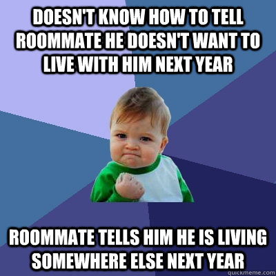 DOESN'T KNOW HOW TO TELL ROOMMATE HE DOESN'T WANT TO LIVE WITH HIM NEXT YEAR ROOMMATE TELLS HIM HE IS LIVING SOMEWHERE ELSE NEXT YEAR  - DOESN'T KNOW HOW TO TELL ROOMMATE HE DOESN'T WANT TO LIVE WITH HIM NEXT YEAR ROOMMATE TELLS HIM HE IS LIVING SOMEWHERE ELSE NEXT YEAR   Success Kid