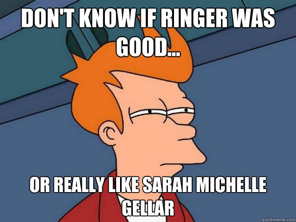 Don't know if Ringer was good... Or really like sarah michelle gellar  Futurama Fry