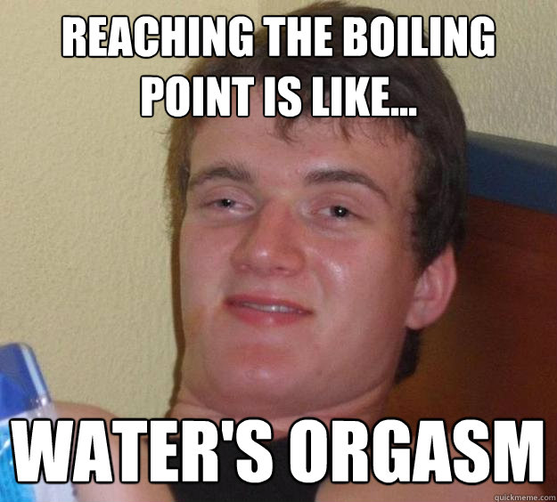 reaching the boiling point is like... water's orgasm  10 Guy