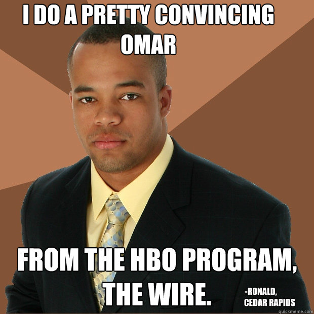 I do a pretty convincing Omar
 from the HBO program, The Wire. 
 -RONALD, 
           CEDAR RAPIDS - I do a pretty convincing Omar
 from the HBO program, The Wire. 
 -RONALD, 
           CEDAR RAPIDS  Successful Black Man