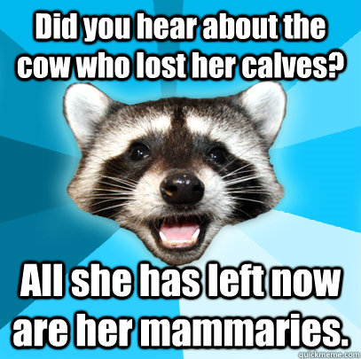 Did you hear about the cow who lost her calves? All she has left now are her mammaries.  Lame Pun Coon