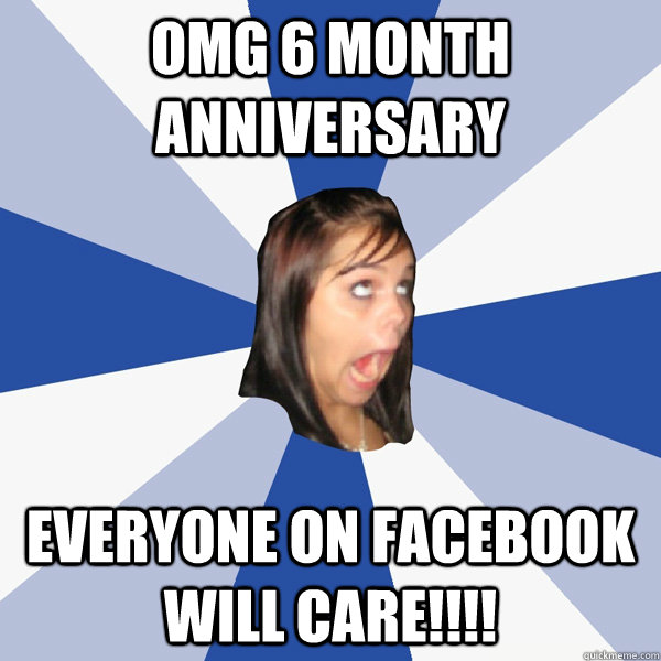 OMG 6 month anniversary Everyone on Facebook will care!!!! - OMG 6 month anniversary Everyone on Facebook will care!!!!  Annoying Facebook Girl