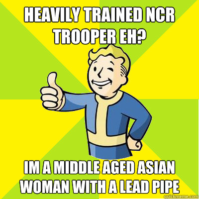 HEAVILY TRAINED NCR TROOPER EH? Im a middle aged asian woman with a lead pipe  Fallout new vegas