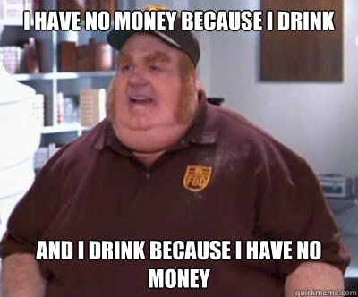 I have no money because i drink And i drink because i have no money  Fat Bastard