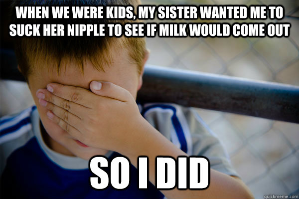 When we were kids, my sister wanted me to suck her nipple to see if milk would come out so i did  Confession kid