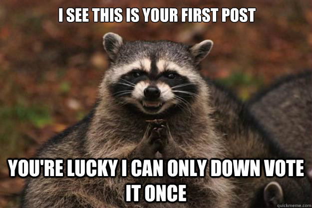 i see this is your first post you're lucky i can only down vote it once - i see this is your first post you're lucky i can only down vote it once  Evil Plotting Raccoon