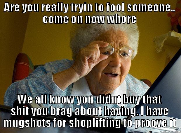 ARE YOU REALLY TRYIN TO FOOL SOMEONE.. COME ON NOW WHORE WE ALL KNOW YOU DIDNT BUY THAT SHIT YOU BRAG ABOUT HAVING. I HAVE MUGSHOTS FOR SHOPLIFTING TO PROOVE IT Grandma finds the Internet