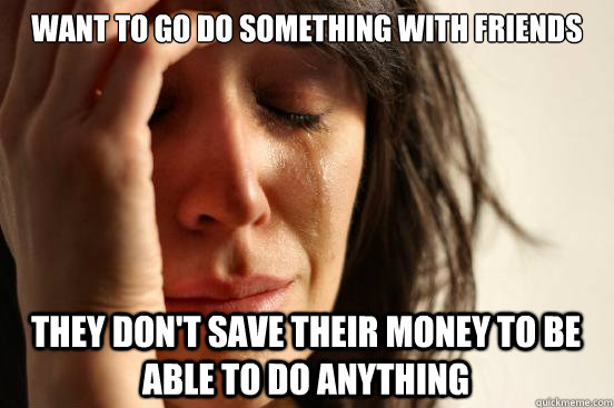 Want to go do something with friends They don't save their money to be able to do anything  First World Problems