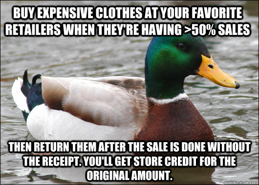 buy expensive clothes at your favorite retailers when they're having >50% sales then return them after the sale is done without the receipt. you'll get store credit for the original amount. - buy expensive clothes at your favorite retailers when they're having >50% sales then return them after the sale is done without the receipt. you'll get store credit for the original amount.  Actual Advice Mallard