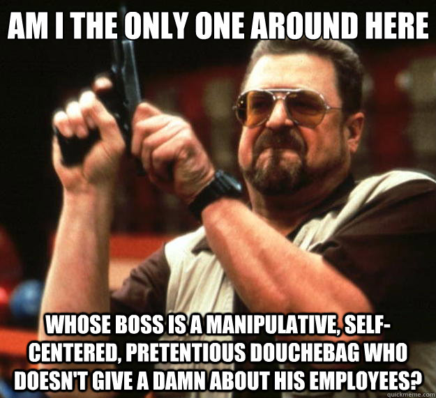 Am I the only one around here whose boss is a manipulative, self-centered, pretentious douchebag who doesn't give a damn about his employees?  Big Lebowski