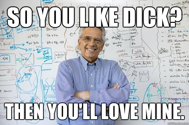 so you like dick? then you'll love mine.  Engineering Professor