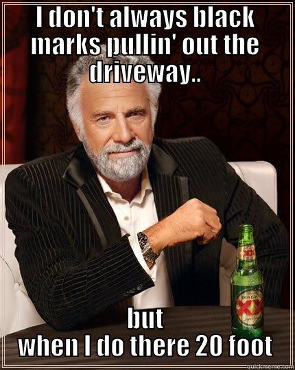 ha ha - I DON'T ALWAYS BLACK MARKS PULLIN' OUT THE DRIVEWAY.. BUT WHEN I DO THERE 20 FOOT The Most Interesting Man In The World