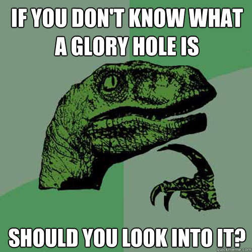 If you don't know what a glory hole is should you look into it?  Philosoraptor