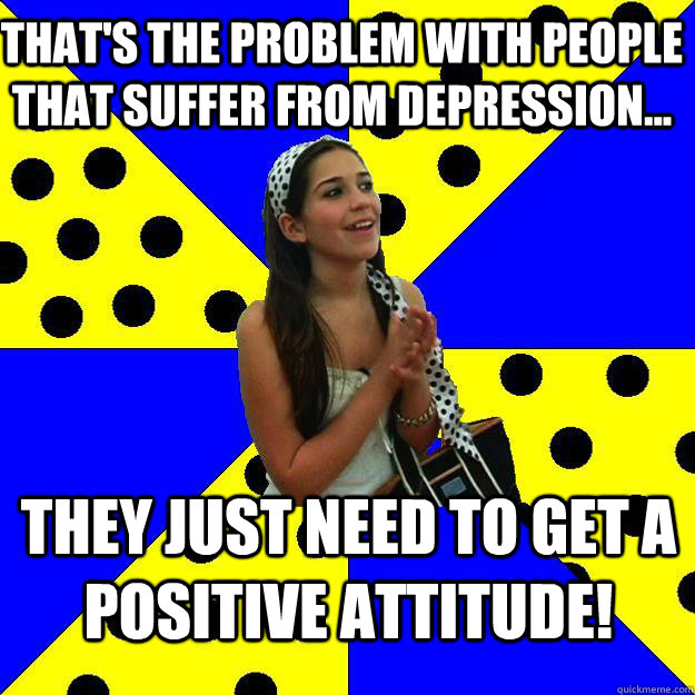 that's the problem with people that suffer from depression... they just need to get a positive attitude!  Sheltered Suburban Kid