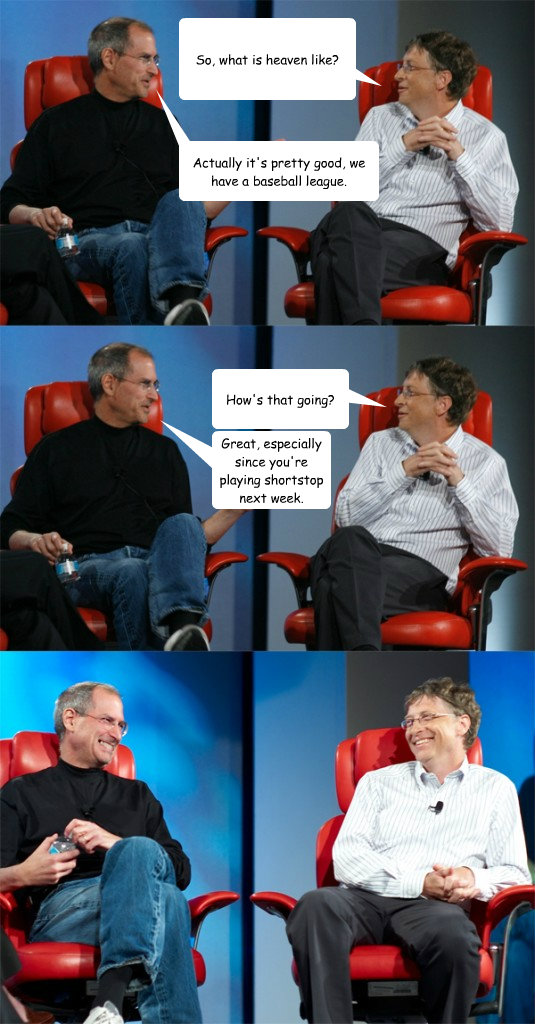 So, what is heaven like? Great, especially since you're playing shortstop next week. How's that going? Actually it's pretty good, we have a baseball league.  Steve Jobs vs Bill Gates