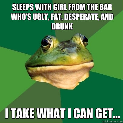 sleeps with girl from the bar who's ugly, fat, desperate, and drunk I take what I can get...  Foul Bachelor Frog