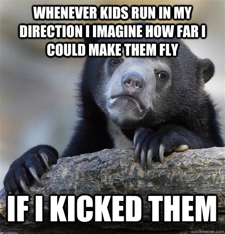 WHENEVER KIDS RUN IN MY DIRECTION I IMAGINE HOW FAR I COULD MAKE THEM FLY IF I KICKED THEM  Confession Bear