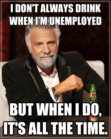 I Don't always drink when I'm unemployed
 But when I do, it's all the time. - I Don't always drink when I'm unemployed
 But when I do, it's all the time.  The Most Interesting Man In The World