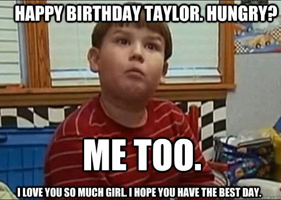 HAPPY BIRTHDAY TAYLOR. HUNGRY? ME TOO.  I love you so much girl. I hope you have the best day.  King Curtis