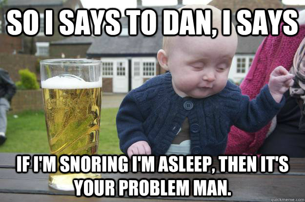 So I says to Dan, I says If I'm snoring I'm asleep, then it's your problem man.  - So I says to Dan, I says If I'm snoring I'm asleep, then it's your problem man.   drunk baby