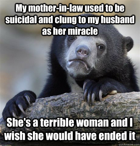 My mother-in-law used to be suicidal and clung to my husband as her miracle She's a terrible woman and I wish she would have ended it  Confession Bear