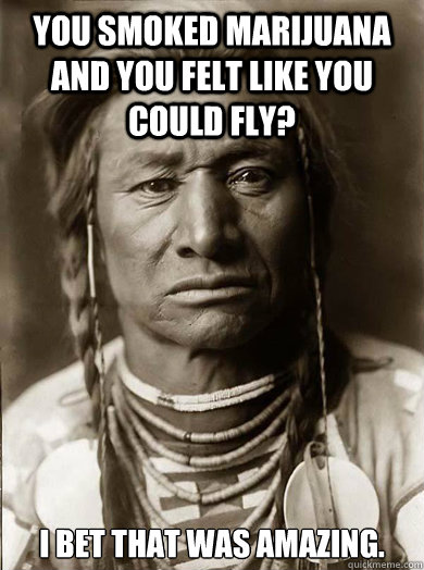 You smoked marijuana and you felt like you could fly? I bet that was amazing.  Unimpressed American Indian