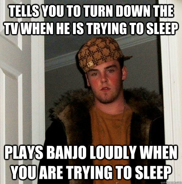 Tells you to turn down the tv when he is trying to sleep Plays banjo loudly when you are trying to sleep - Tells you to turn down the tv when he is trying to sleep Plays banjo loudly when you are trying to sleep  Scumbag Steve