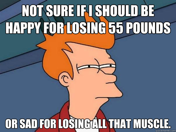 Not sure if I should be happy for losing 55 pounds Or sad for losing all that muscle.   Futurama Fry