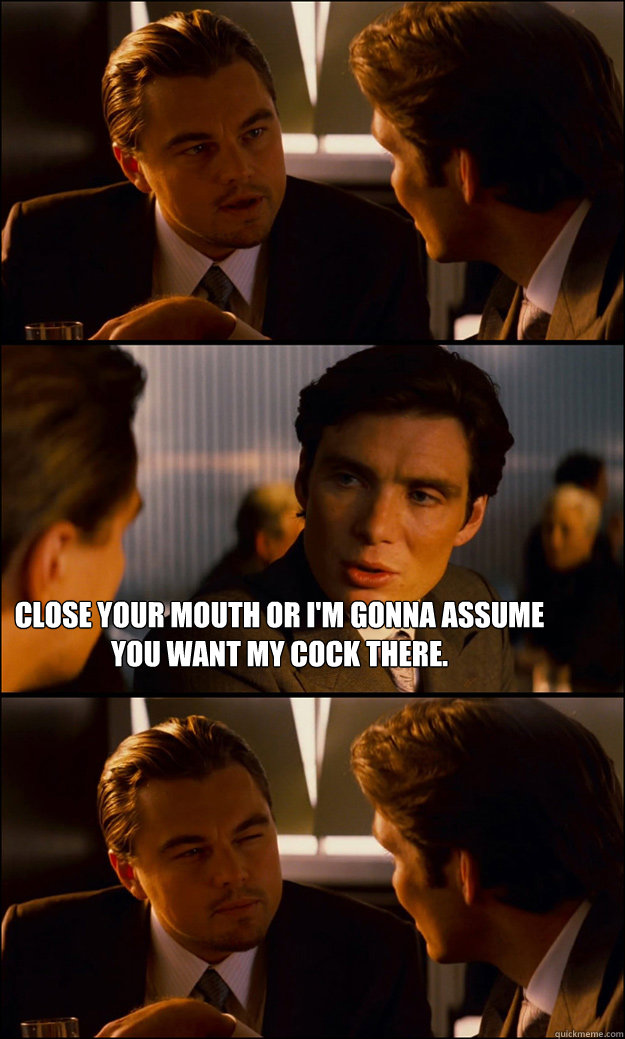  Close your mouth or I'm gonna assume you want my cock there. -  Close your mouth or I'm gonna assume you want my cock there.  Inception