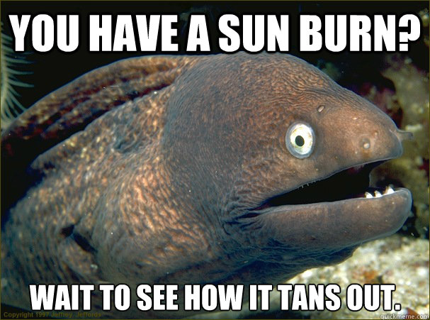 You have a sun burn? Wait to see how it tans out.  Bad Joke Eel