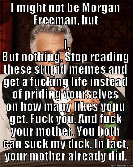 I might not be....... - I MIGHT NOT BE MORGAN FREEMAN, BUT  I, BUT NOTHING. STOP READING THESE STUPID MEMES AND GET A FUCKING LIFE INSTEAD OF PRIDING YOURSELVES ON HOW MANY LIKES YOPU GET. FUCK YOU. AND FUCK YOUR MOTHER. YOU BOTH CAN SUCK MY DICK. IN FACT, YOUR MOTHER ALREADY DID. The Most Interesting Man In The World