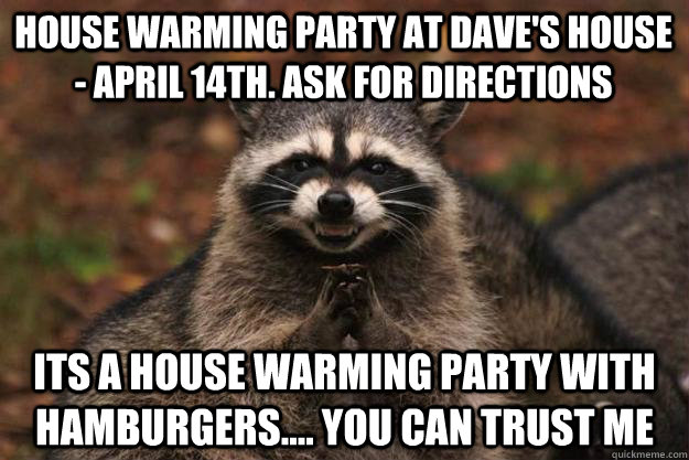 House warming party at Dave's House - April 14th. Ask for directions Its a house warming party with hamburgers.... you can trust me  Evil Plotting Raccoon