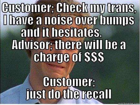 I'm here for a recall - CUSTOMER; CHECK MY TRANS, I HAVE A NOISE OVER BUMPS AND IT HESITATES.        ADVISOR; THERE WILL BE A CHARGE OF $$$ CUSTOMER; JUST DO THE RECALL 1990s Problems