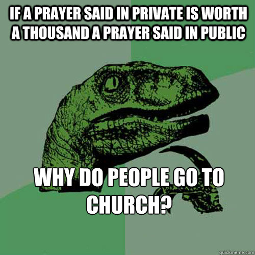 If a prayer said in private is worth a thousand a prayer said in public Why do people go to Church?  Philosoraptor