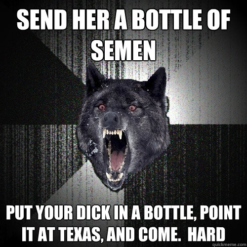 send her a bottle of semen put your dick in a bottle, point it at texas, and come.  hard  Insanity Wolf