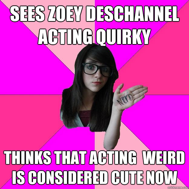 Sees zoey deschannel acting quirky Thinks that acting  weird is considered cute now  Idiot Nerd Girl