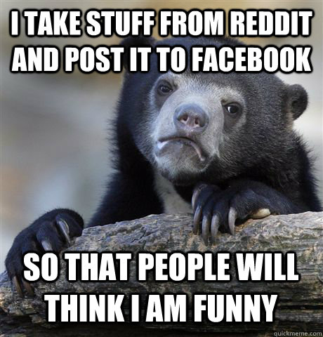 I take stuff from reddit and post it to facebook So that people will think I am funny  Confession Bear