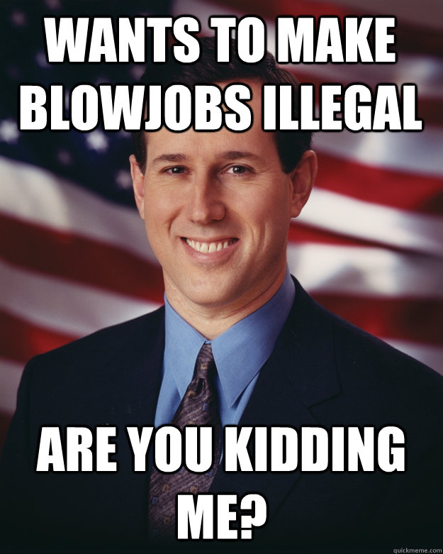 wants to make blowjobs illegal Are you kidding me?  Rick Santorum