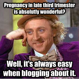 Pregnancy in late third trimester is absolutly wonderful? Well, it's always easy when blogging about it.  Condescending Wonka