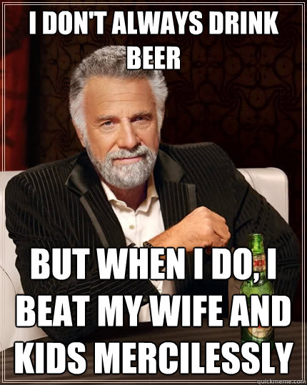 I don't always drink beer But when I do, I beat my wife and kids mercilessly - I don't always drink beer But when I do, I beat my wife and kids mercilessly  The Most Interesting Man In The World