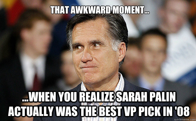 That awkward moment...  ...when you realize Sarah Palin actually was the best VP pick in '08 - That awkward moment...  ...when you realize Sarah Palin actually was the best VP pick in '08  May Day Money Bomb to Defeat Mitt Romney