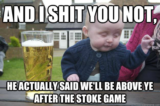 AND I SHIT YOU NOT, he actually said we'll be above ye after the stoke game   drunk baby