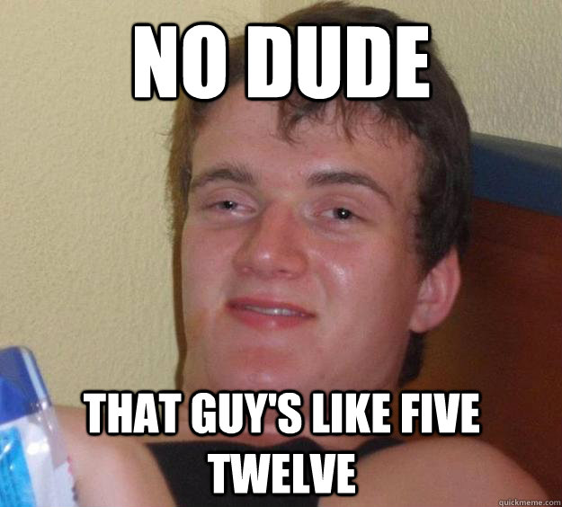 No DUDE THAT GUY'S LIKE FIVE TWELVE  10 Guy