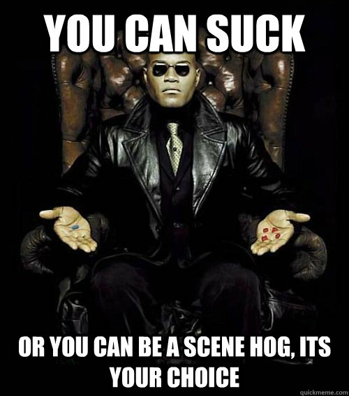 You can suck or you can be a scene hog, its your choice  Morpheus